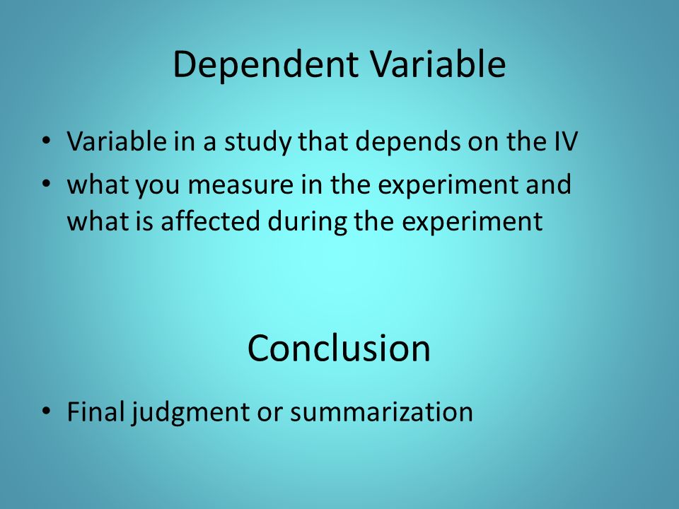 Dependent Variable Variable in a study that depends on the IV what you measure in the experiment and what is affected during the experiment Final judgment or summarization Conclusion