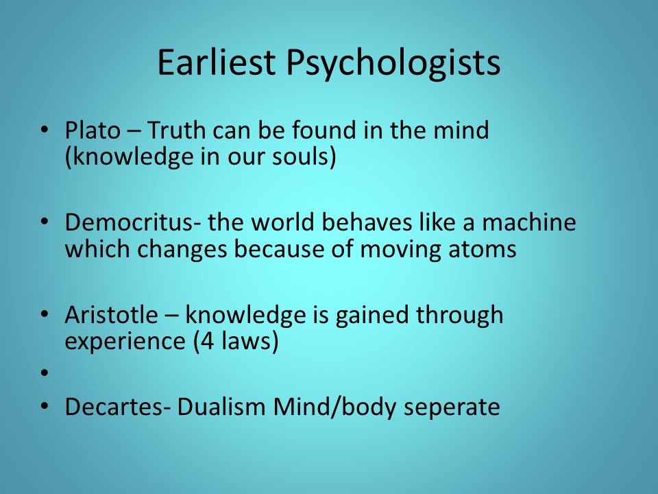 Earliest Psychologists Plato – Truth can be found in the mind (knowledge in our souls) Democritus- the world behaves like a machine which changes because of moving atoms Aristotle – knowledge is gained through experience (4 laws) Decartes- Dualism Mind/body seperate