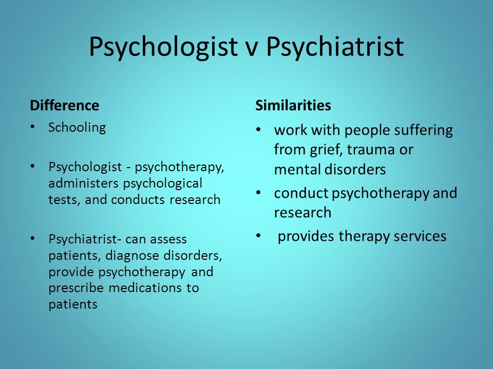 Psychologist v Psychiatrist Difference Schooling Psychologist - psychotherapy, administers psychological tests, and conducts research Psychiatrist- can assess patients, diagnose disorders, provide psychotherapy and prescribe medications to patients Similarities work with people suffering from grief, trauma or mental disorders conduct psychotherapy and research provides therapy services