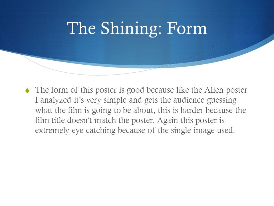 The Shining: Form  The form of this poster is good because like the Alien poster I analyzed it’s very simple and gets the audience guessing what the film is going to be about, this is harder because the film title doesn’t match the poster.