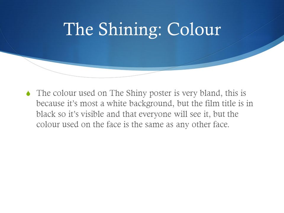 The Shining: Colour  The colour used on The Shiny poster is very bland, this is because it’s most a white background, but the film title is in black so it’s visible and that everyone will see it, but the colour used on the face is the same as any other face.