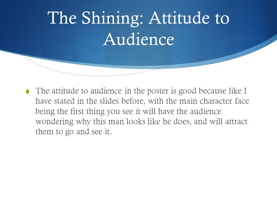 The Shining: Attitude to Audience  The attitude to audience in the poster is good because like I have stated in the slides before, with the main character face being the first thing you see it will have the audience wondering why this man looks like he does, and will attract them to go and see it.