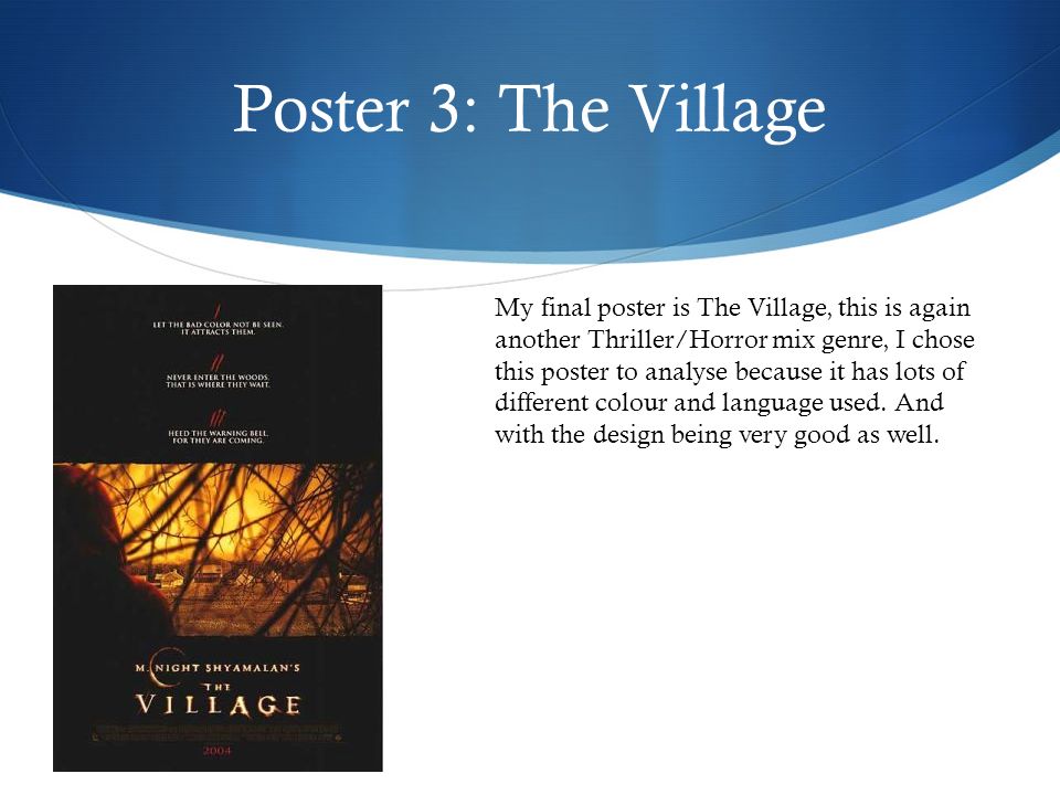 Poster 3: The Village My final poster is The Village, this is again another Thriller/Horror mix genre, I chose this poster to analyse because it has lots of different colour and language used.