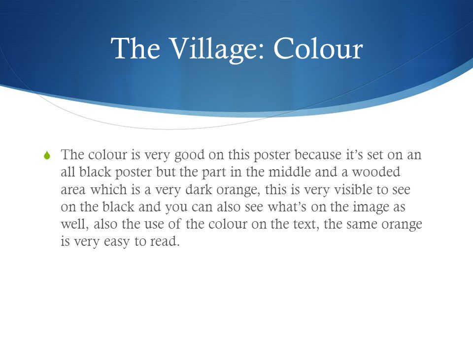 The Village: Colour  The colour is very good on this poster because it’s set on an all black poster but the part in the middle and a wooded area which is a very dark orange, this is very visible to see on the black and you can also see what’s on the image as well, also the use of the colour on the text, the same orange is very easy to read.