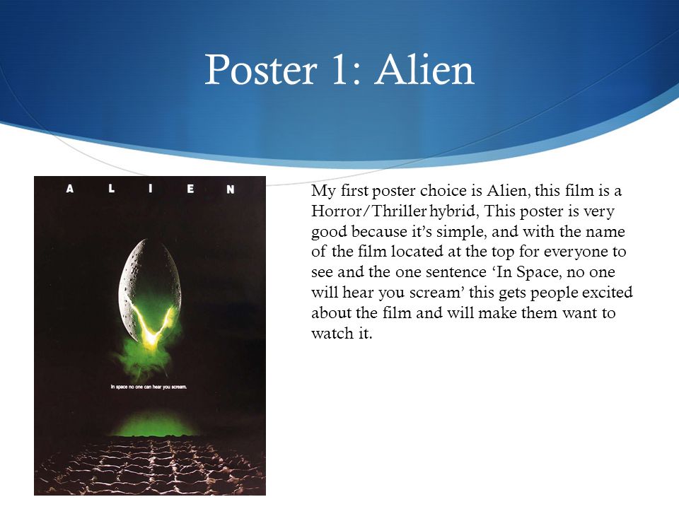 Poster 1: Alien My first poster choice is Alien, this film is a Horror/Thriller hybrid, This poster is very good because it’s simple, and with the name of the film located at the top for everyone to see and the one sentence ‘In Space, no one will hear you scream’ this gets people excited about the film and will make them want to watch it.