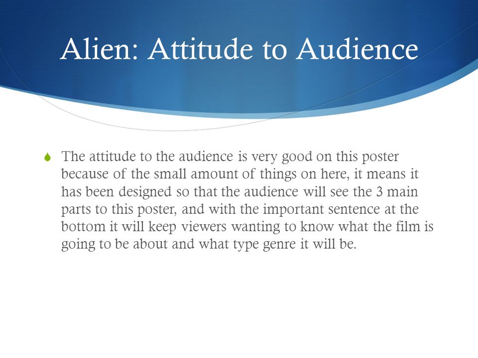 Alien: Attitude to Audience  The attitude to the audience is very good on this poster because of the small amount of things on here, it means it has been designed so that the audience will see the 3 main parts to this poster, and with the important sentence at the bottom it will keep viewers wanting to know what the film is going to be about and what type genre it will be.
