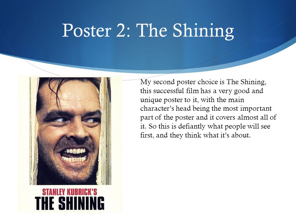 Poster 2: The Shining My second poster choice is The Shining, this successful film has a very good and unique poster to it, with the main character’s head being the most important part of the poster and it covers almost all of it.