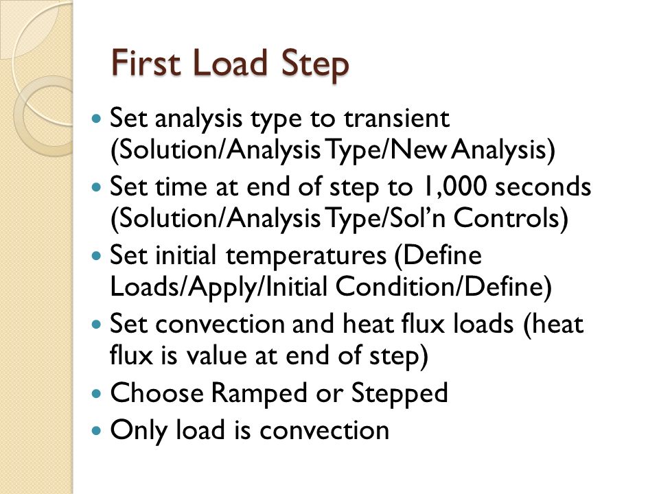 First Load Step Set analysis type to transient (Solution/Analysis Type/New Analysis) Set time at end of step to 1,000 seconds (Solution/Analysis Type/Sol’n Controls) Set initial temperatures (Define Loads/Apply/Initial Condition/Define) Set convection and heat flux loads (heat flux is value at end of step) Choose Ramped or Stepped Only load is convection