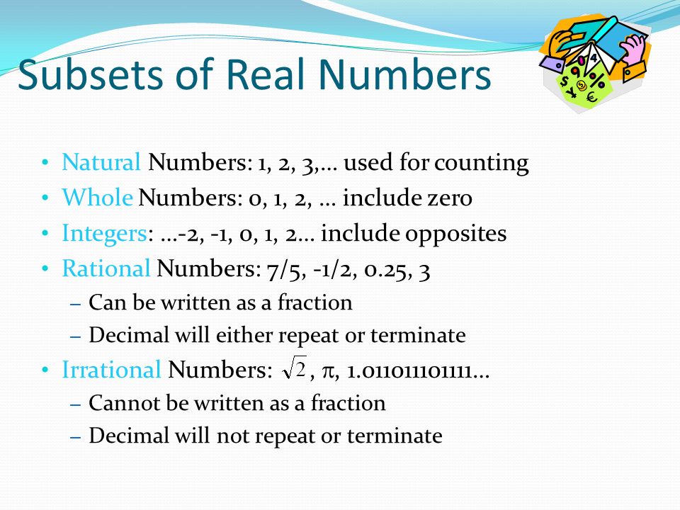 Natural Numbers: 1, 2, 3,… used for counting Whole Numbers: 0, 1, 2, … include zero Integers: …-2, -1, 0, 1, 2… include opposites Rational Numbers: 7/5, -1/2, 0.25, 3 – Can be written as a fraction – Decimal will either repeat or terminate Irrational Numbers:, , … – Cannot be written as a fraction – Decimal will not repeat or terminate