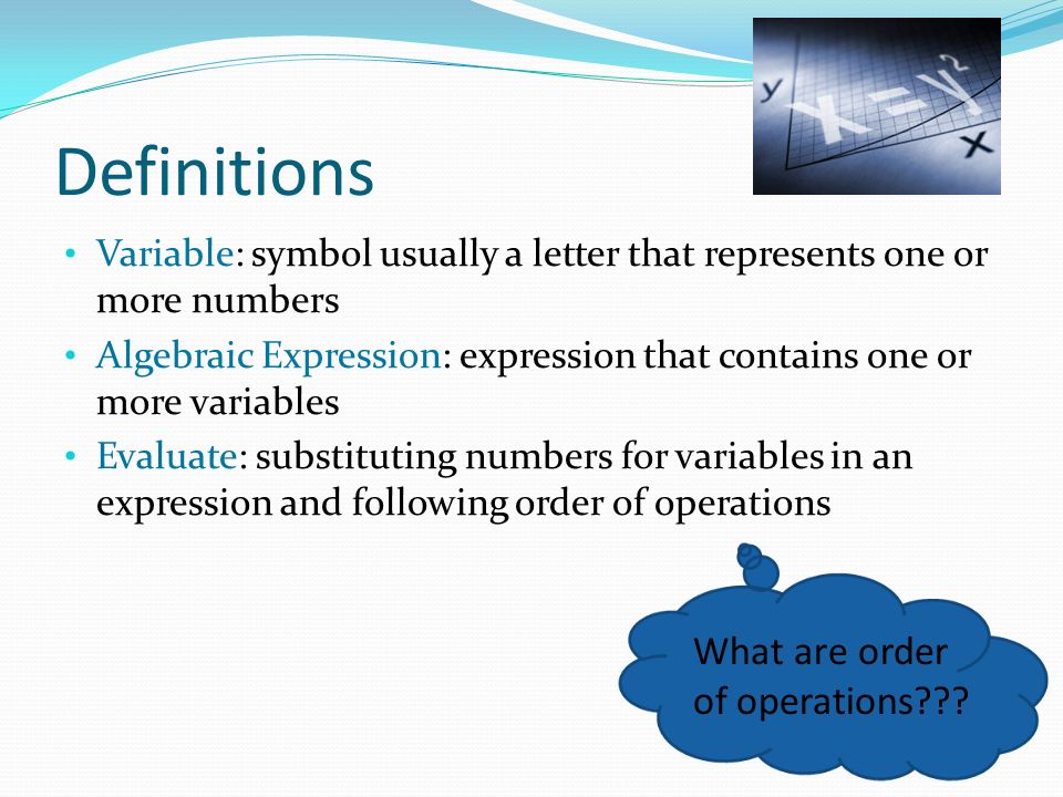 Definitions Variable: symbol usually a letter that represents one or more numbers Algebraic Expression: expression that contains one or more variables Evaluate: substituting numbers for variables in an expression and following order of operations What are order of operations