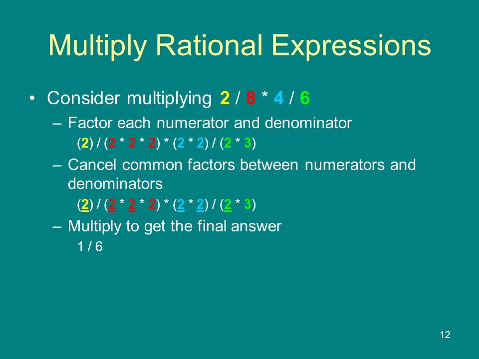 12 Multiply Rational Expressions Consider multiplying 2 / 8 * 4 / 6 –Factor each numerator and denominator (2) / (2 * 2 * 2) * (2 * 2) / (2 * 3) –Cancel common factors between numerators and denominators (2) / (2 * 2 * 2) * (2 * 2) / (2 * 3) –Multiply to get the final answer 1 / 6
