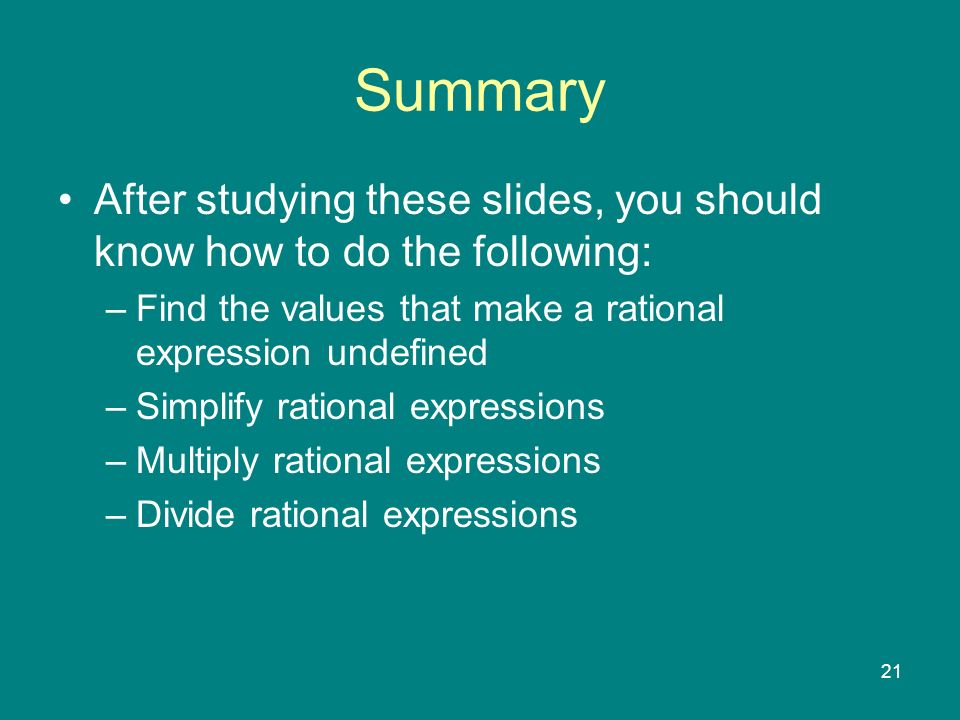 21 Summary After studying these slides, you should know how to do the following: –Find the values that make a rational expression undefined –Simplify rational expressions –Multiply rational expressions –Divide rational expressions