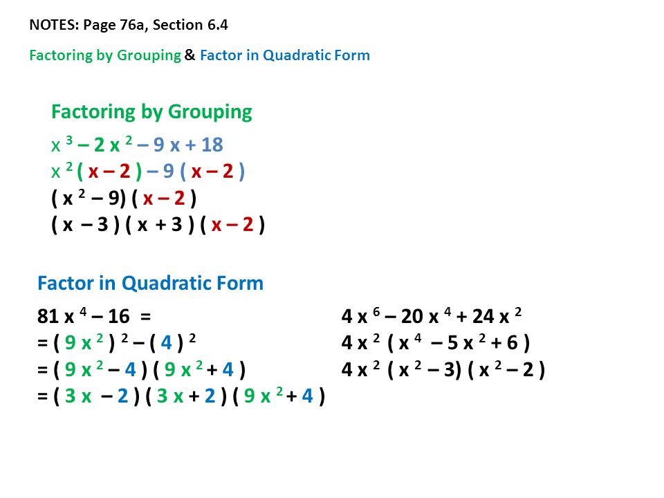 NOTES: Page 76a, Section 6.4 Factoring by Grouping & Factor in Quadratic Form Factoring by Grouping x 3 – 2 x 2 – 9 x + 18 x 2 ( x – 2 ) – 9 ( x – 2 ) ( x 2 – 9) ( x – 2 ) ( x – 3 ) ( x + 3 ) ( x – 2 ) Factor in Quadratic Form 81 x 4 – 16 = = ( 9 x 2 ) 2 – ( 4 ) 2 = ( 9 x 2 – 4 ) ( 9 x ) = ( 3 x – 2 ) ( 3 x + 2 ) ( 9 x ) 4 x 6 – 20 x x 2 4 x 2 ( x 4 – 5 x ) 4 x 2 ( x 2 – 3) ( x 2 – 2 )