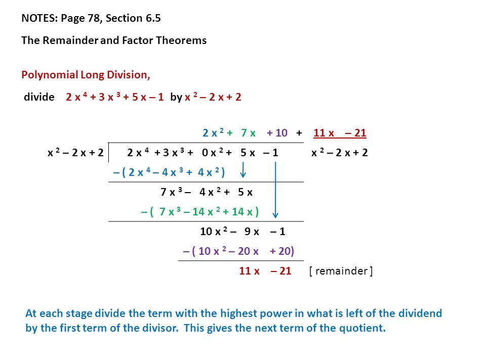 NOTES: Page 78, Section 6.5 The Remainder and Factor Theorems Polynomial Long Division, divide 2 x x x – 1 by x 2 – 2 x x x x – 21 x 2 – 2 x x x x x – 1 x 2 – 2 x + 2 – ( 2 x 4 – 4 x x 2 ) 7 x 3 – 4 x x – ( 7 x 3 – 14 x x ) 10 x 2 – 9 x – 1 – ( 10 x 2 – 20 x + 20) 11 x – 21[ remainder ] At each stage divide the term with the highest power in what is left of the dividend by the first term of the divisor.