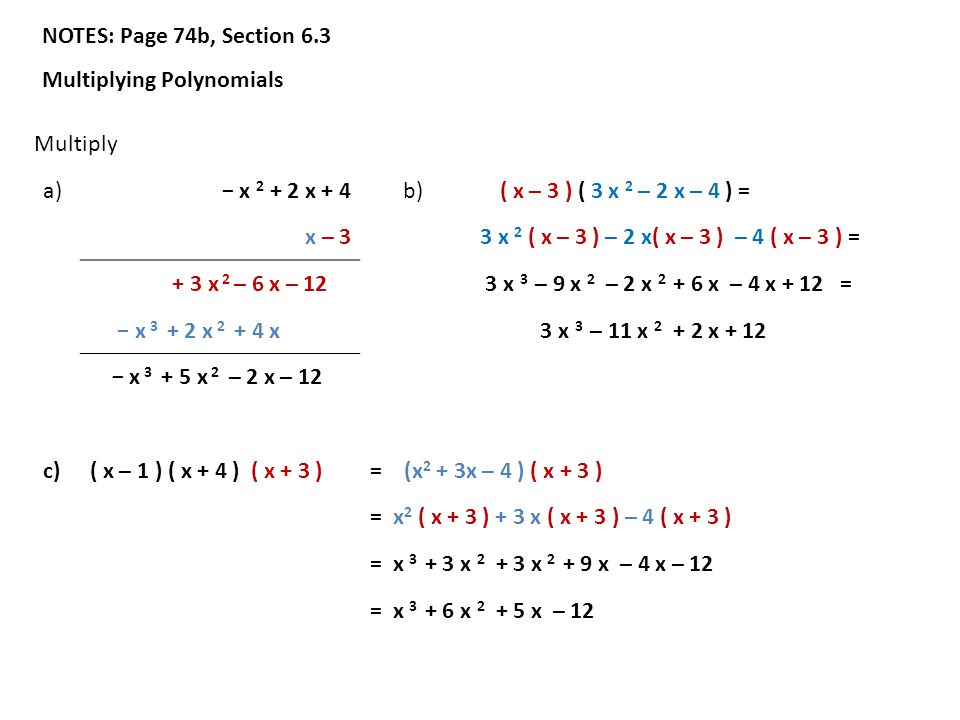 NOTES: Page 74b, Section 6.3 Multiplying Polynomials Multiply a) − x x + 4 b) ( x – 3 ) ( 3 x 2 – 2 x – 4 ) = x – 3 3 x 2 ( x – 3 ) – 2 x( x – 3 ) – 4 ( x – 3 ) = + 3 x 2 – 6 x – 12 3 x 3 – 9 x 2 – 2 x x – 4 x + 12 = − x x x 3 x 3 – 11 x x + 12 − x x 2 – 2 x – 12 c)( x – 1 ) ( x + 4 ) ( x + 3 )= (x 2 + 3x – 4 ) ( x + 3 ) = x 2 ( x + 3 ) + 3 x ( x + 3 ) – 4 ( x + 3 ) = x x x x – 4 x – 12 = x x x – 12