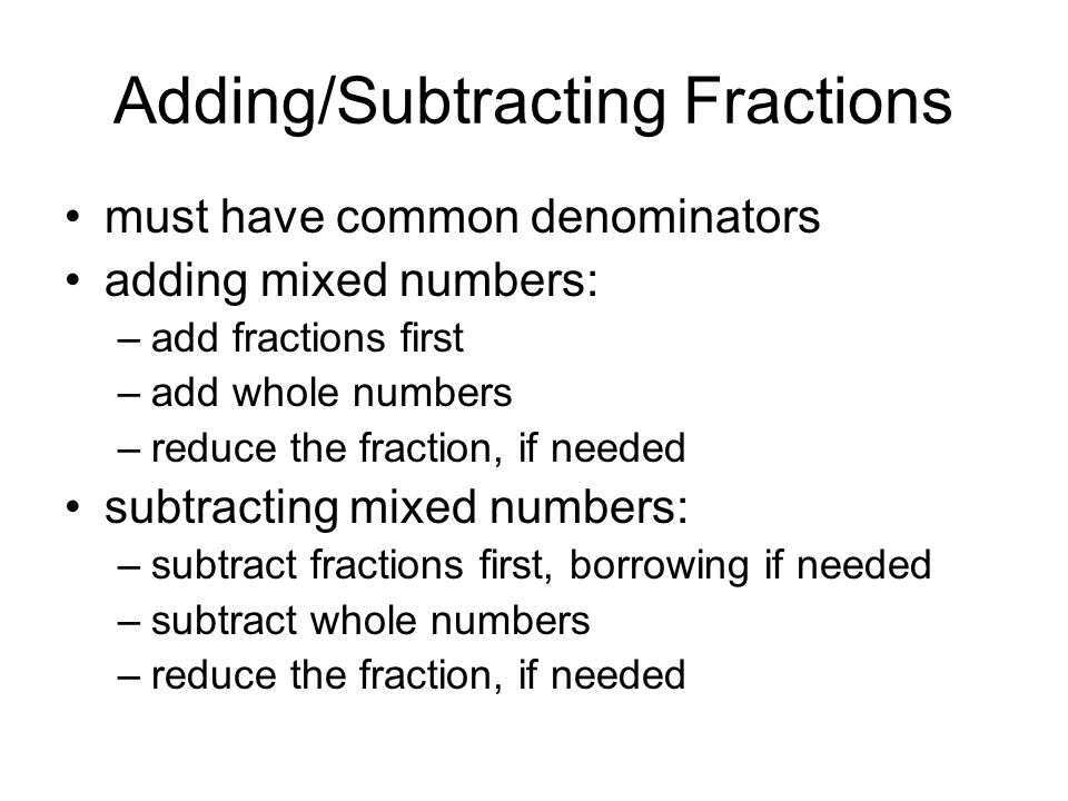 Adding/Subtracting Fractions must have common denominators adding mixed numbers: –add fractions first –add whole numbers –reduce the fraction, if needed subtracting mixed numbers: –subtract fractions first, borrowing if needed –subtract whole numbers –reduce the fraction, if needed