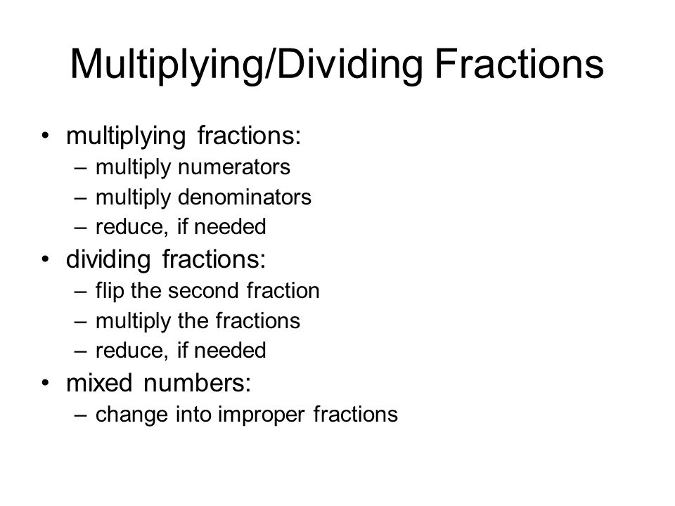 Multiplying/Dividing Fractions multiplying fractions: –multiply numerators –multiply denominators –reduce, if needed dividing fractions: –flip the second fraction –multiply the fractions –reduce, if needed mixed numbers: –change into improper fractions