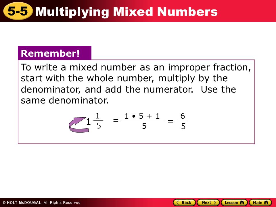 5-5 Multiplying Mixed Numbers To write a mixed number as an improper fraction, start with the whole number, multiply by the denominator, and add the numerator.