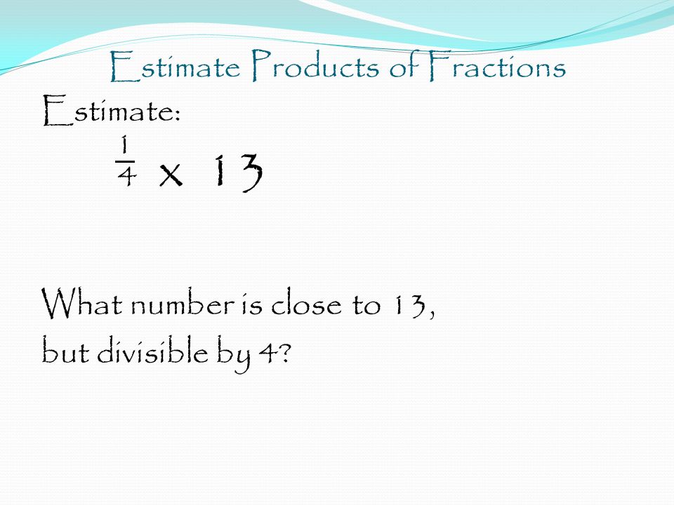 Estimate Products of Fractions Estimate: 1 4 x 13 What number is close to 13, but divisible by 4
