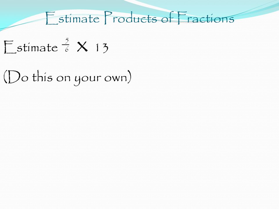 Estimate Products of Fractions 5 Estimate 6 x 13 (Do this on your own)