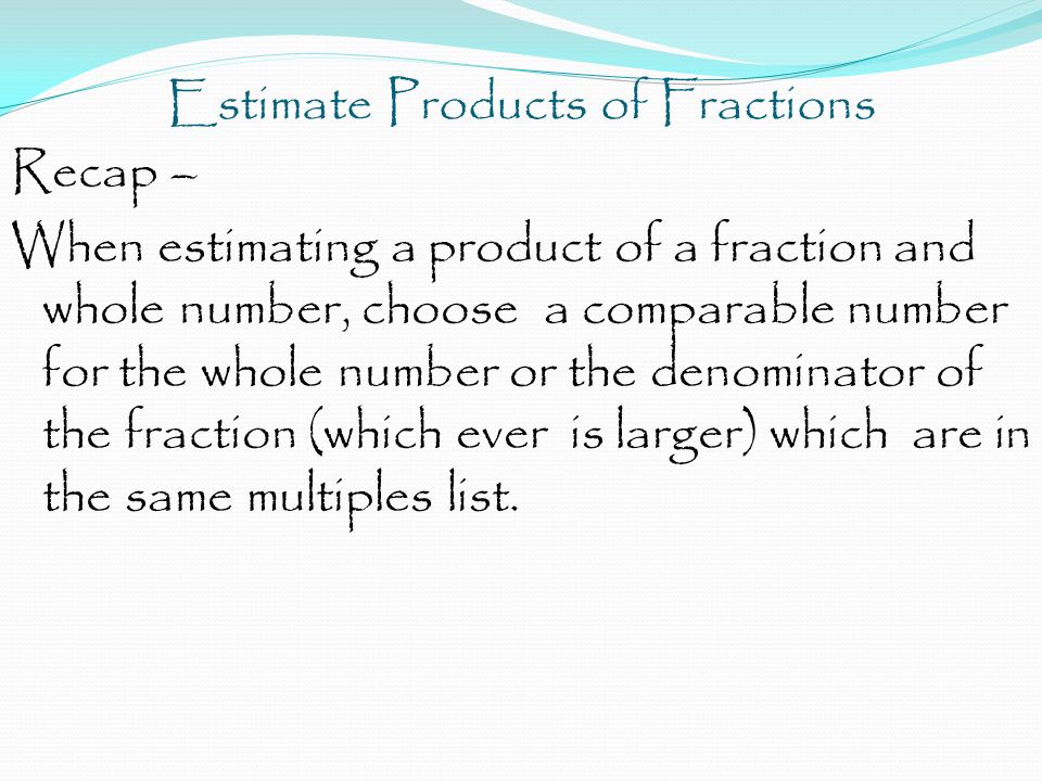 Estimate Products of Fractions Recap – When estimating a product of a fraction and whole number, choose a comparable number for the whole number or the denominator of the fraction (which ever is larger) which are in the same multiples list.