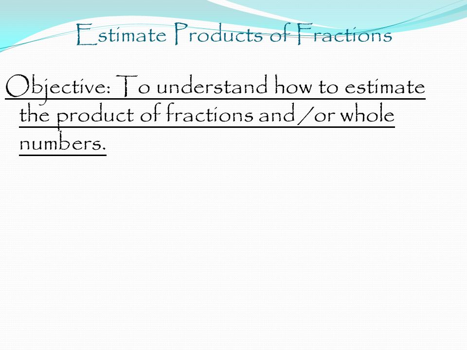Objective: To understand how to estimate the product of fractions and /or whole numbers.
