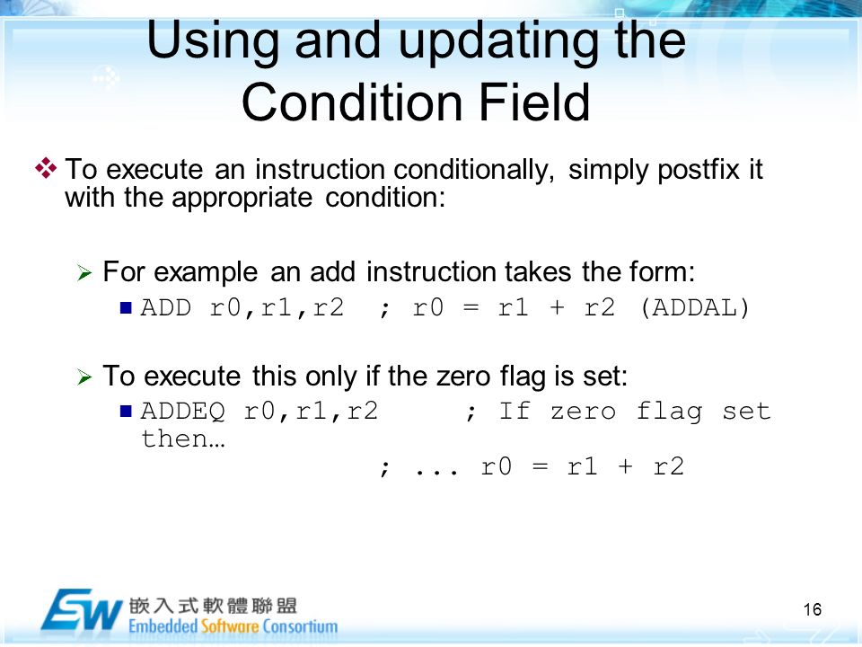 16 Using and updating the Condition Field  To execute an instruction conditionally, simply postfix it with the appropriate condition:  For example an add instruction takes the form: ADD r0,r1,r2; r0 = r1 + r2 (ADDAL)  To execute this only if the zero flag is set: ADDEQ r0,r1,r2; If zero flag set then… ;...