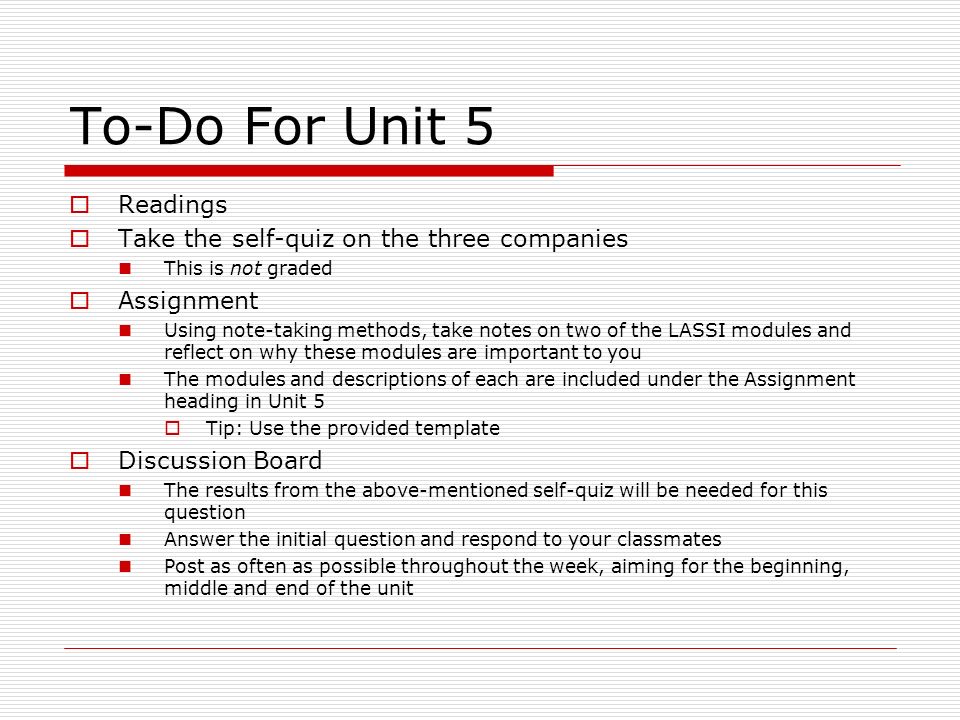 To-Do For Unit 5  Readings  Take the self-quiz on the three companies This is not graded  Assignment Using note-taking methods, take notes on two of the LASSI modules and reflect on why these modules are important to you The modules and descriptions of each are included under the Assignment heading in Unit 5  Tip: Use the provided template  Discussion Board The results from the above-mentioned self-quiz will be needed for this question Answer the initial question and respond to your classmates Post as often as possible throughout the week, aiming for the beginning, middle and end of the unit