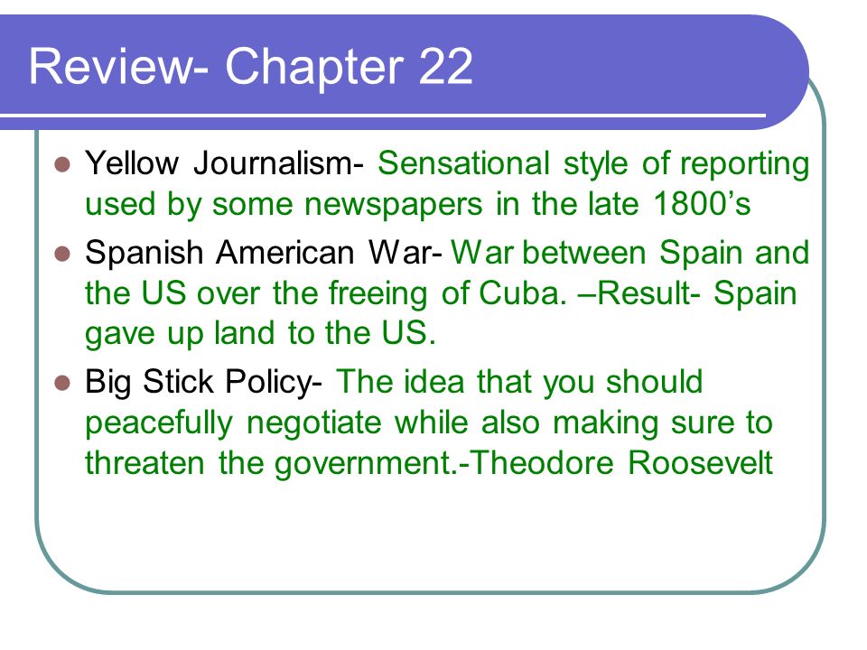 Review- Chapter 22 Yellow Journalism- Sensational style of reporting used by some newspapers in the late 1800’s Spanish American War- War between Spain and the US over the freeing of Cuba.