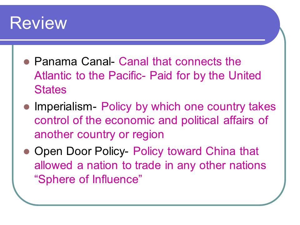 Review Panama Canal- Canal that connects the Atlantic to the Pacific- Paid for by the United States Imperialism- Policy by which one country takes control of the economic and political affairs of another country or region Open Door Policy- Policy toward China that allowed a nation to trade in any other nations Sphere of Influence