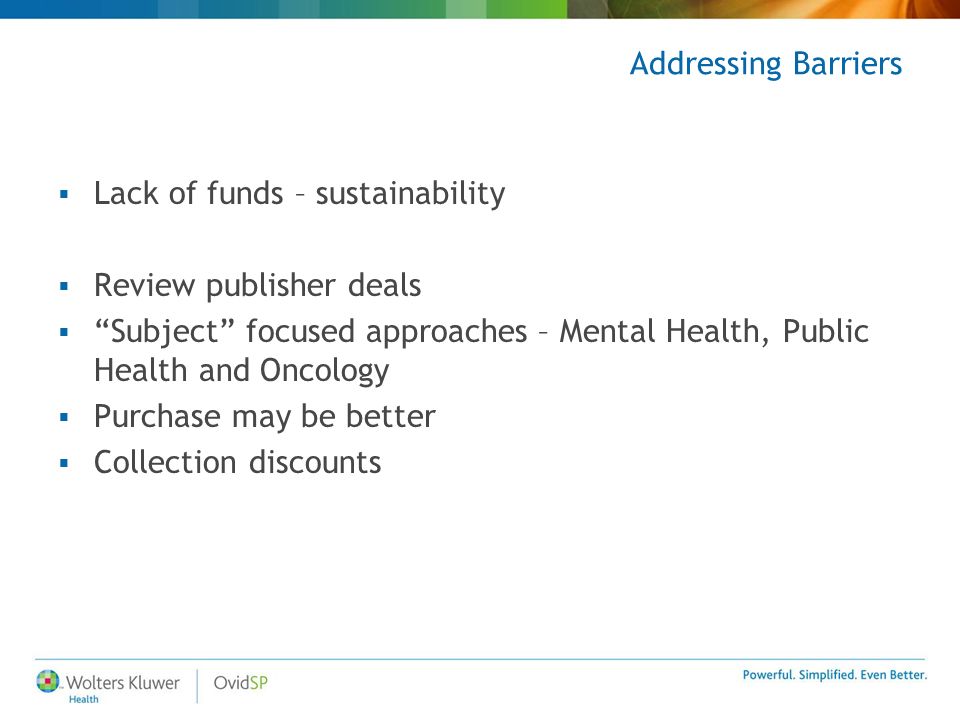 Addressing Barriers  Lack of funds – sustainability  Review publisher deals  Subject focused approaches – Mental Health, Public Health and Oncology  Purchase may be better  Collection discounts