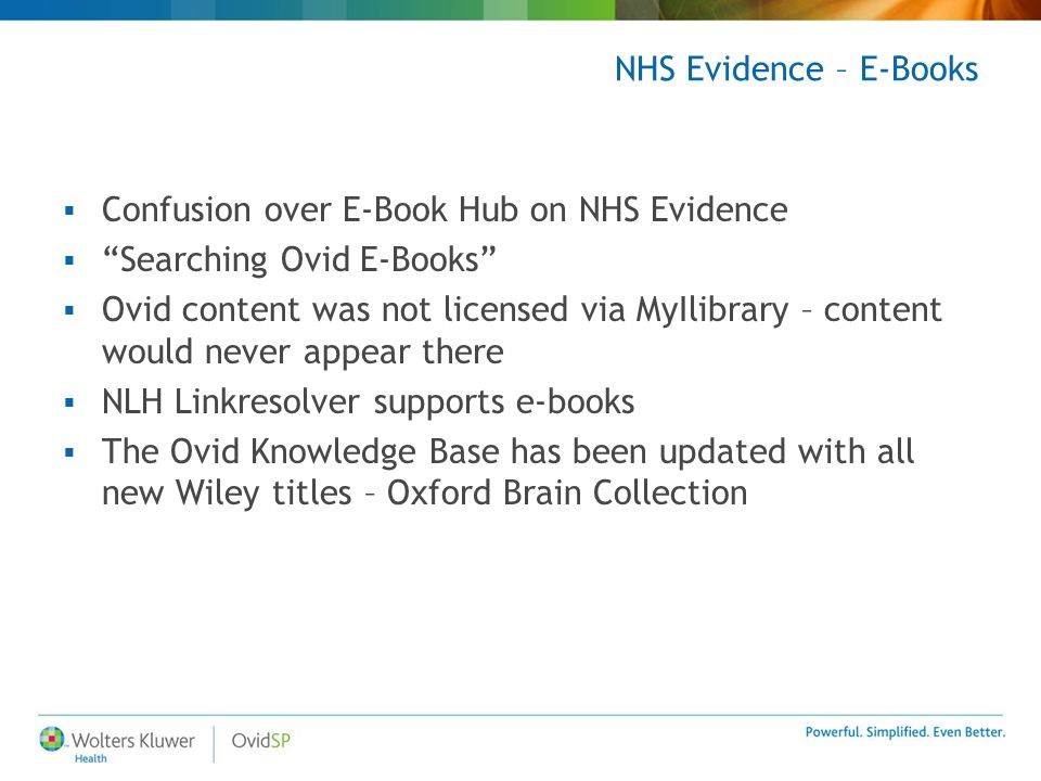 NHS Evidence – E-Books  Confusion over E-Book Hub on NHS Evidence  Searching Ovid E-Books  Ovid content was not licensed via MyIlibrary – content would never appear there  NLH Linkresolver supports e-books  The Ovid Knowledge Base has been updated with all new Wiley titles – Oxford Brain Collection