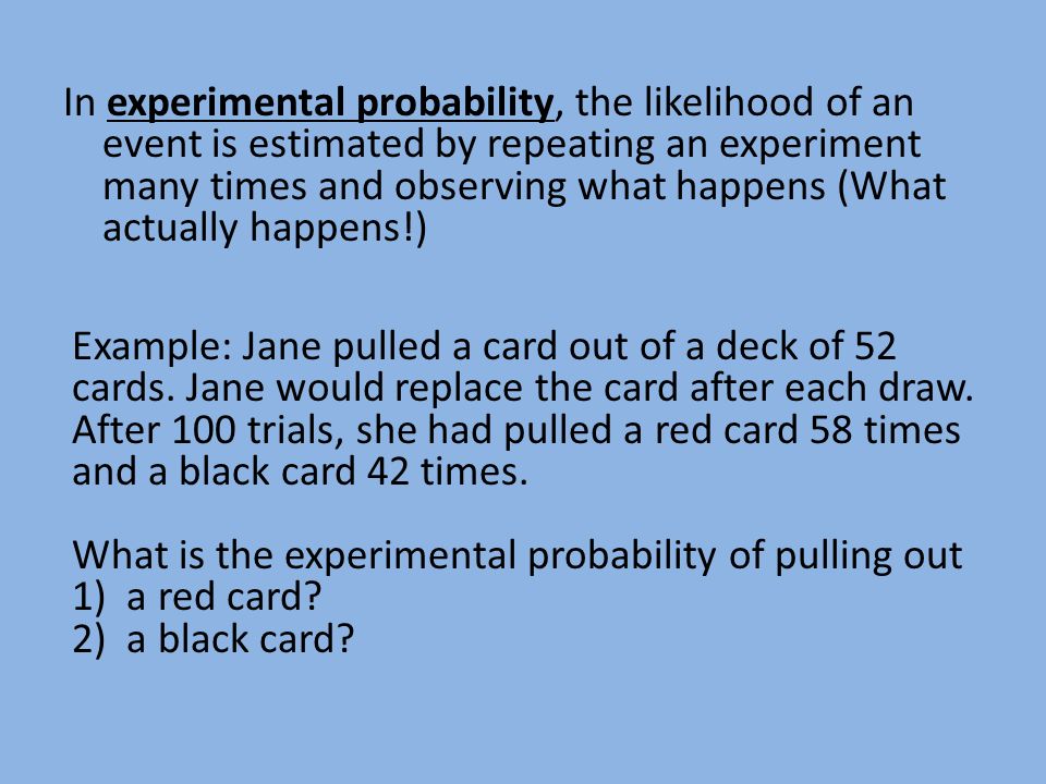 In experimental probability, the likelihood of an event is estimated by repeating an experiment many times and observing what happens (What actually happens!) Example: Jane pulled a card out of a deck of 52 cards.