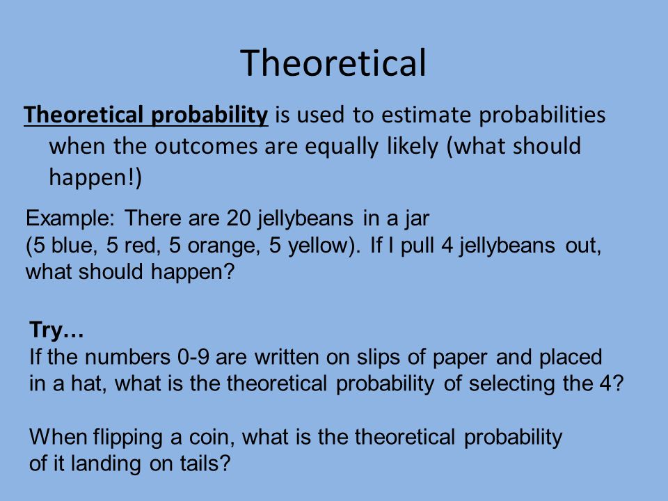 Theoretical Theoretical probability is used to estimate probabilities when the outcomes are equally likely (what should happen!) Try… If the numbers 0-9 are written on slips of paper and placed in a hat, what is the theoretical probability of selecting the 4.