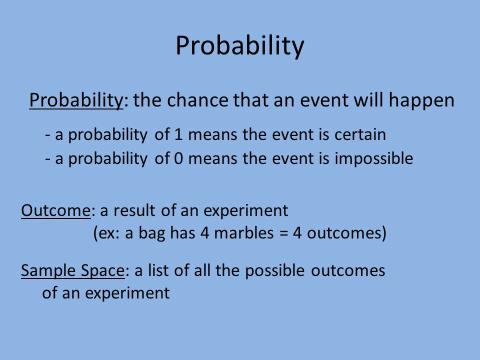 Probability Probability: the chance that an event will happen Outcome: a result of an experiment (ex: a bag has 4 marbles = 4 outcomes) - a probability of 1 means the event is certain - a probability of 0 means the event is impossible Sample Space: a list of all the possible outcomes of an experiment
