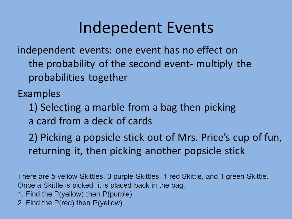 Indepedent Events independent events: one event has no effect on the probability of the second event- multiply the probabilities together Examples 1) Selecting a marble from a bag then picking a card from a deck of cards 2) Picking a popsicle stick out of Mrs.