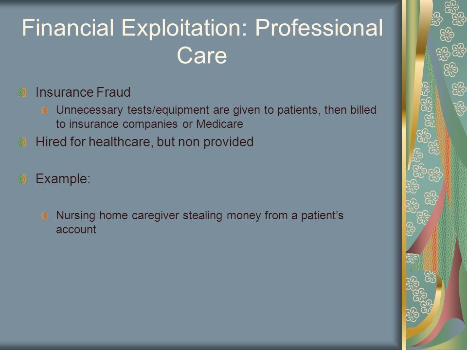 Financial Exploitation: Professional Care Insurance Fraud Unnecessary tests/equipment are given to patients, then billed to insurance companies or Medicare Hired for healthcare, but non provided Example: Nursing home caregiver stealing money from a patient’s account
