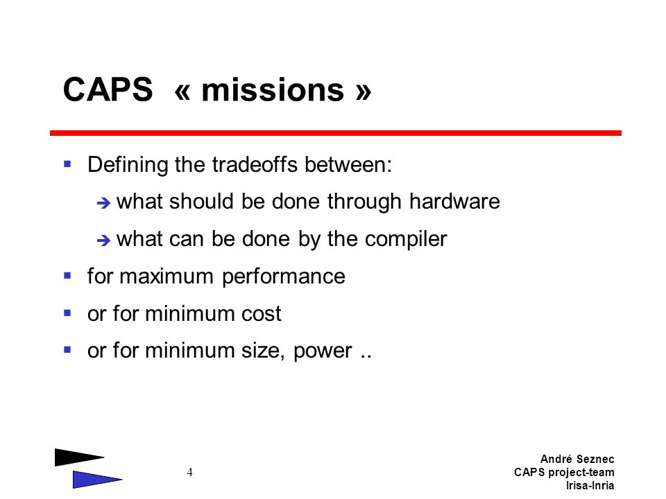 André Seznec CAPS project-team Irisa-Inria 4 CAPS « missions »  Defining the tradeoffs between:  what should be done through hardware  what can be done by the compiler  for maximum performance  or for minimum cost  or for minimum size, power..