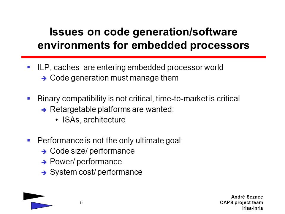 André Seznec CAPS project-team Irisa-Inria 6 Issues on code generation/software environments for embedded processors  ILP, caches are entering embedded processor world  Code generation must manage them  Binary compatibility is not critical, time-to-market is critical  Retargetable platforms are wanted: ISAs, architecture  Performance is not the only ultimate goal:  Code size/ performance  Power/ performance  System cost/ performance
