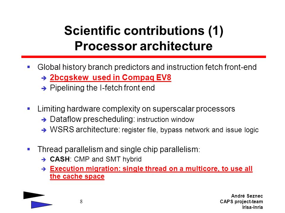 André Seznec CAPS project-team Irisa-Inria 8 Scientific contributions (1) Processor architecture  Global history branch predictors and instruction fetch front-end  2bcgskew used in Compaq EV8  Pipelining the I-fetch front end  Limiting hardware complexity on superscalar processors  Dataflow prescheduling: instruction window  WSRS architecture: register file, bypass network and issue logic  Thread parallelism and single chip parallelism :  CASH: CMP and SMT hybrid  Execution migration: single thread on a multicore, to use all the cache space