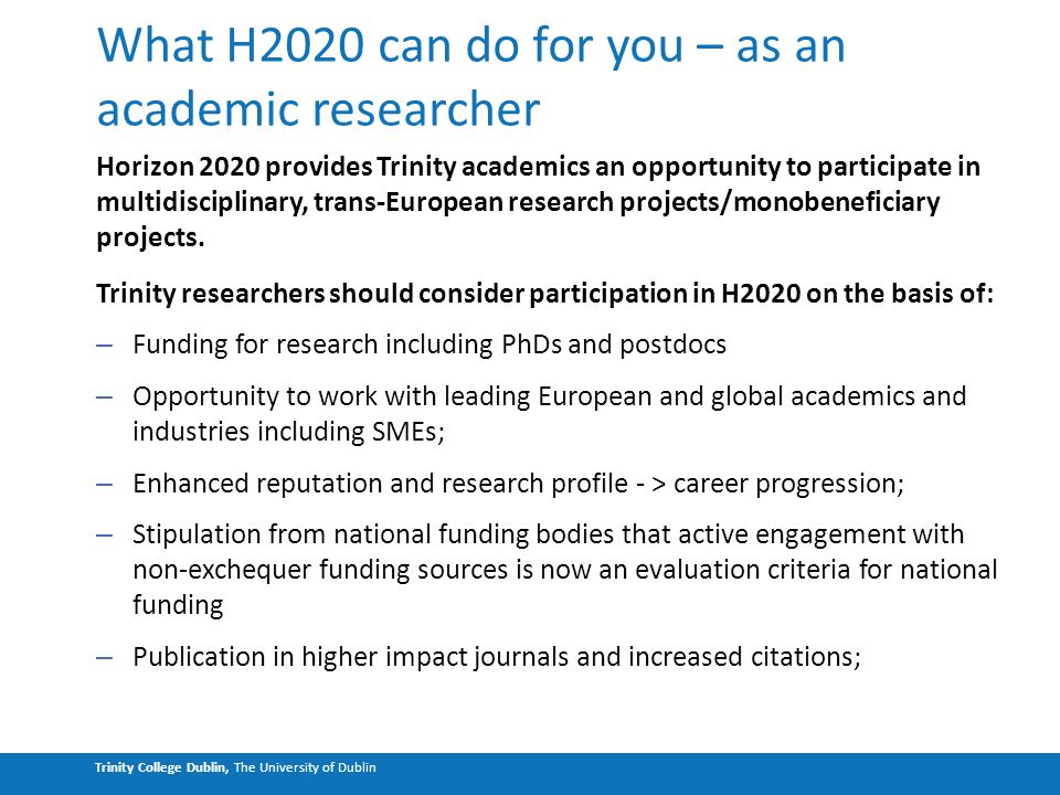 Trinity College Dublin, The University of Dublin What H2020 can do for you – as an academic researcher Horizon 2020 provides Trinity academics an opportunity to participate in multidisciplinary, trans-European research projects/monobeneficiary projects.