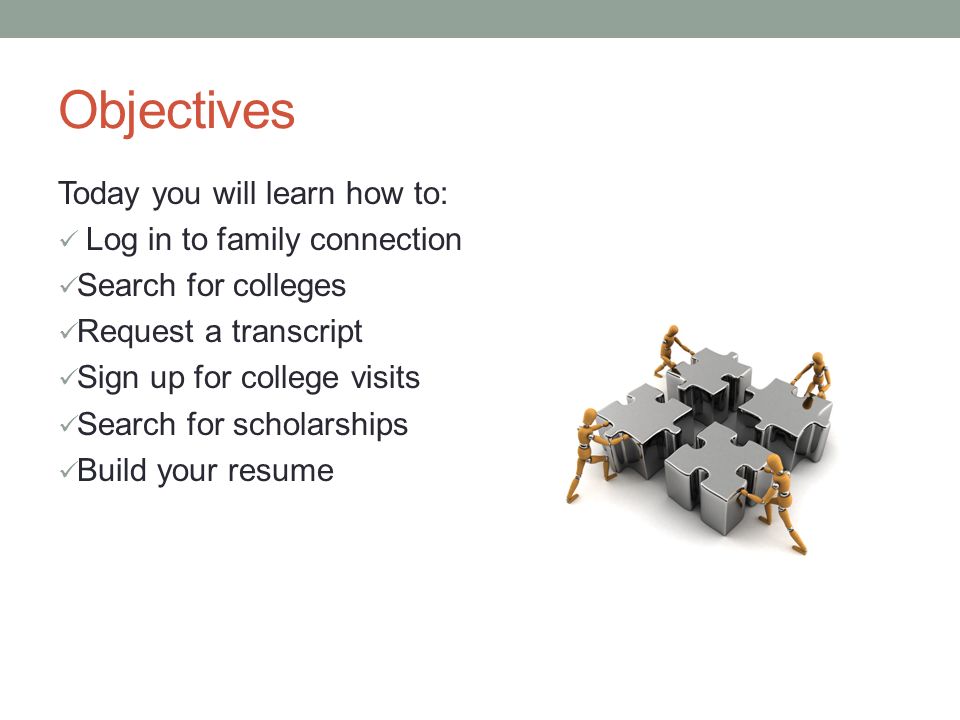 Objectives Today you will learn how to: Log in to family connection Search for colleges Request a transcript Sign up for college visits Search for scholarships Build your resume