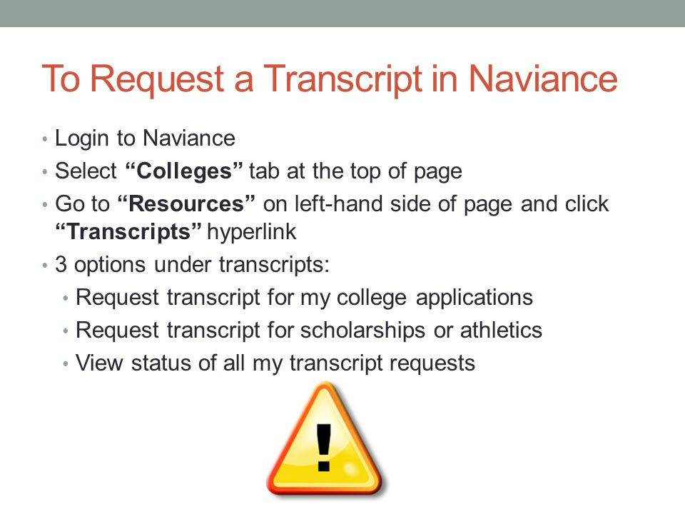 To Request a Transcript in Naviance Login to Naviance Select Colleges tab at the top of page Go to Resources on left-hand side of page and click Transcripts hyperlink 3 options under transcripts: Request transcript for my college applications Request transcript for scholarships or athletics View status of all my transcript requests