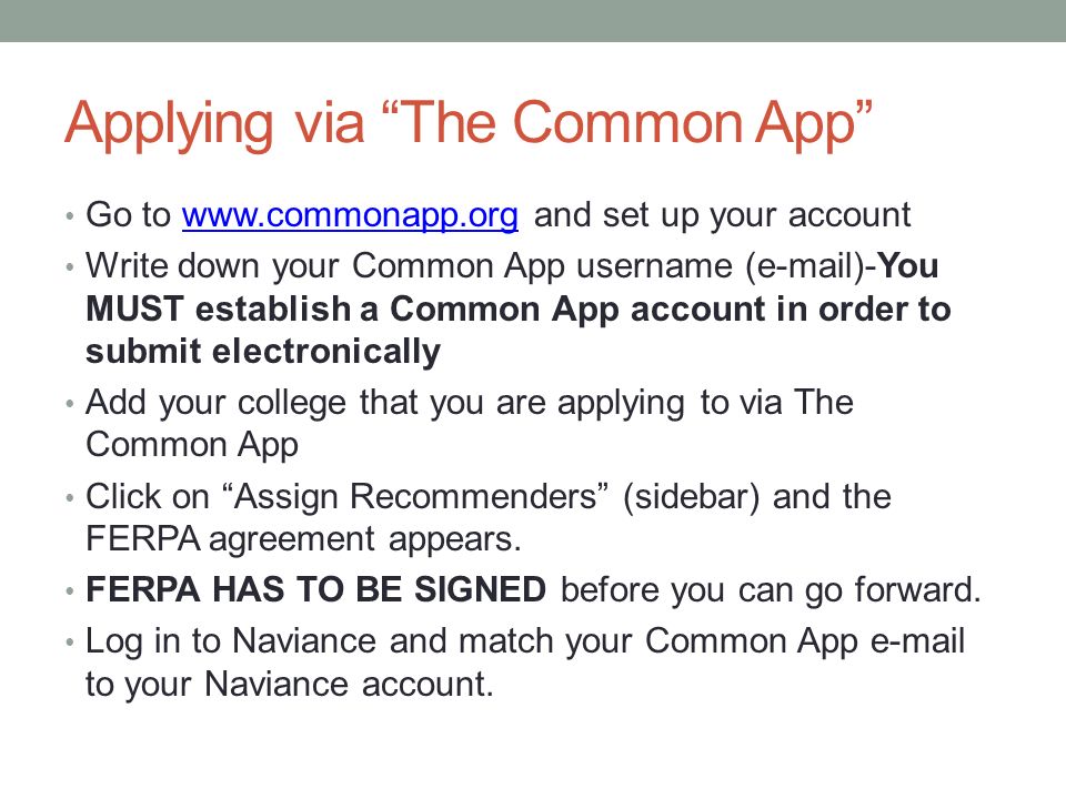 Applying via The Common App Go to   and set up your accountwww.commonapp.org Write down your Common App username ( )-You MUST establish a Common App account in order to submit electronically Add your college that you are applying to via The Common App Click on Assign Recommenders (sidebar) and the FERPA agreement appears.