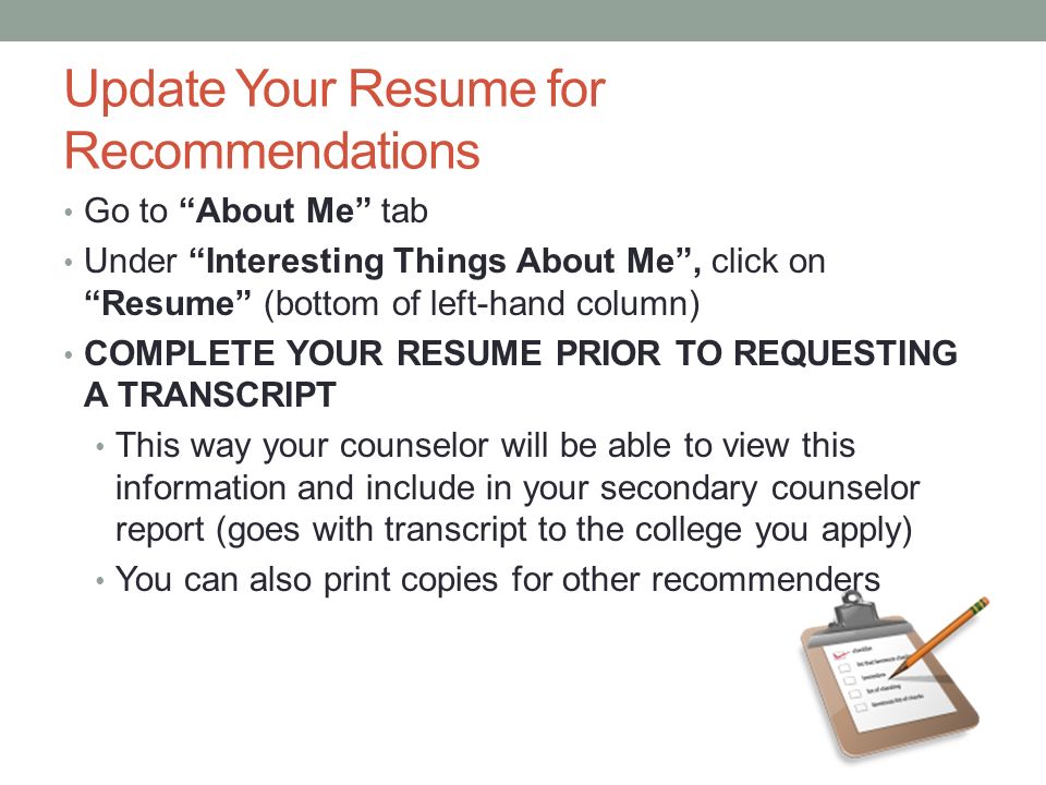 Update Your Resume for Recommendations Go to About Me tab Under Interesting Things About Me , click on Resume (bottom of left-hand column) COMPLETE YOUR RESUME PRIOR TO REQUESTING A TRANSCRIPT This way your counselor will be able to view this information and include in your secondary counselor report (goes with transcript to the college you apply) You can also print copies for other recommenders