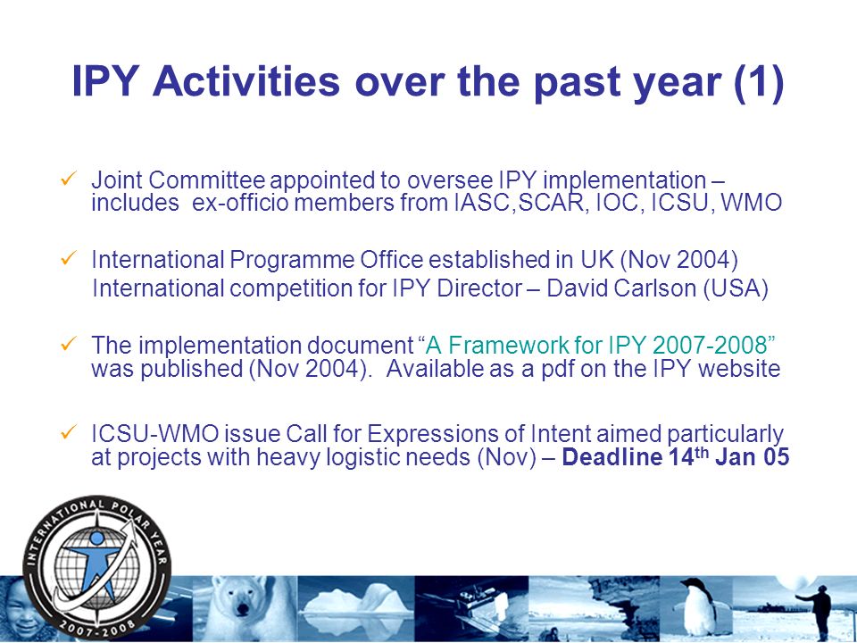 IPY Activities over the past year (1) Joint Committee appointed to oversee IPY implementation – includes ex-officio members from IASC,SCAR, IOC, ICSU, WMO International Programme Office established in UK (Nov 2004) International competition for IPY Director – David Carlson (USA) The implementation document A Framework for IPY was published (Nov 2004).