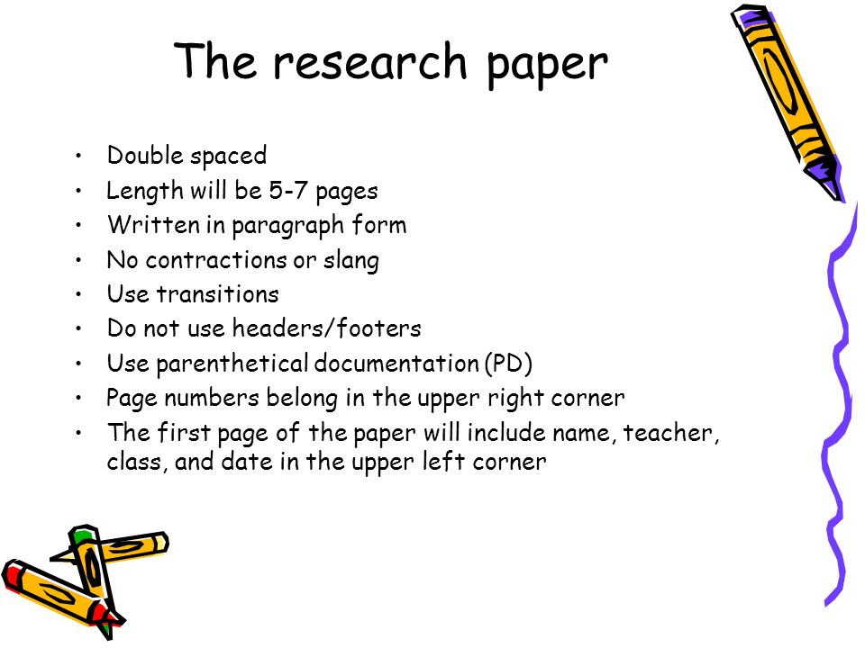 The research paper Double spaced Length will be 5-7 pages Written in paragraph form No contractions or slang Use transitions Do not use headers/footers Use parenthetical documentation (PD) Page numbers belong in the upper right corner The first page of the paper will include name, teacher, class, and date in the upper left corner