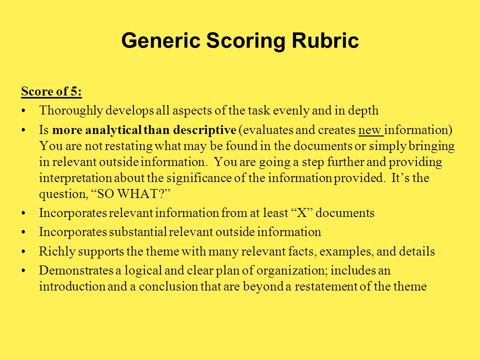 Generic Scoring Rubric Score of 5: Thoroughly develops all aspects of the task evenly and in depth Is more analytical than descriptive (evaluates and creates new information) You are not restating what may be found in the documents or simply bringing in relevant outside information.