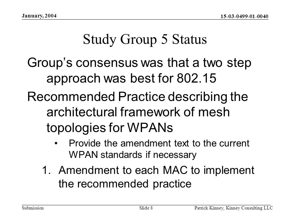 Submission January, 2004 Patrick Kinney, Kinney Consulting LLCSlide 8 Study Group 5 Status Group’s consensus was that a two step approach was best for Recommended Practice describing the architectural framework of mesh topologies for WPANs Provide the amendment text to the current WPAN standards if necessary 1.Amendment to each MAC to implement the recommended practice
