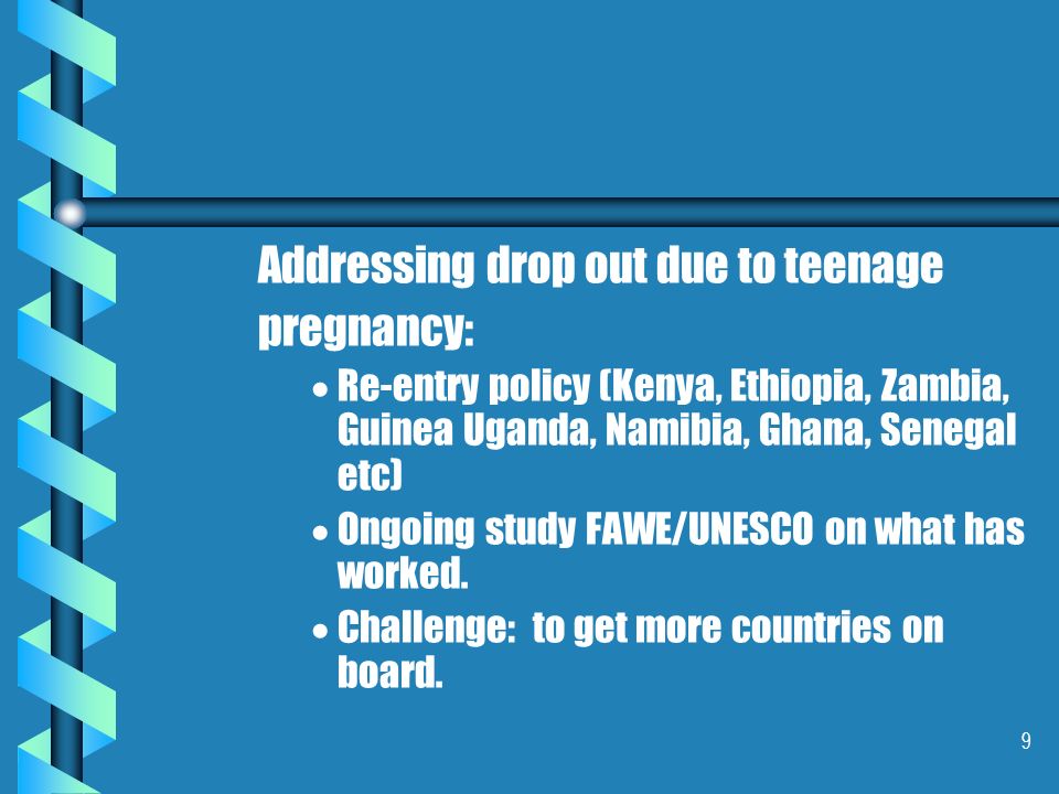 9 Addressing drop out due to teenage pregnancy:   Re-entry policy (Kenya, Ethiopia, Zambia, Guinea Uganda, Namibia, Ghana, Senegal etc)   Ongoing study FAWE/UNESCO on what has worked.